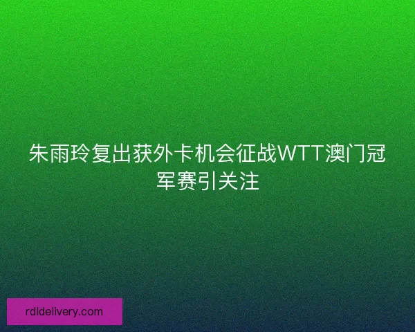 朱雨玲复出获外卡机会征战WTT澳门冠军赛引关注