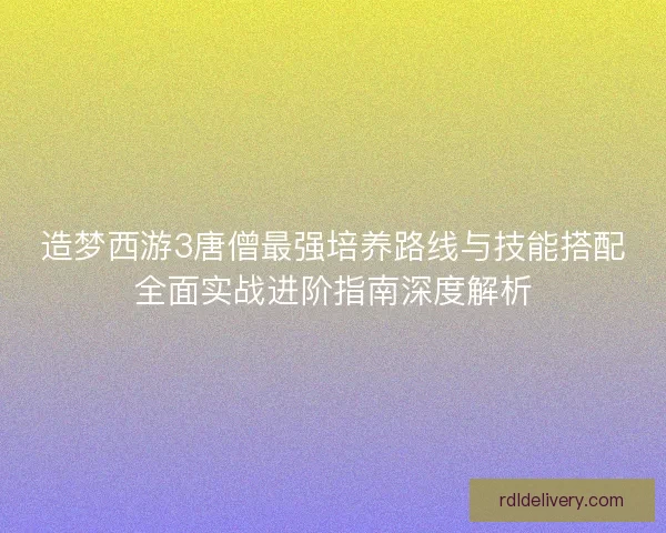 造梦西游3唐僧最强培养路线与技能搭配全面实战进阶指南深度解析