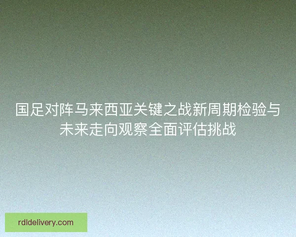 国足对阵马来西亚关键之战新周期检验与未来走向观察全面评估挑战