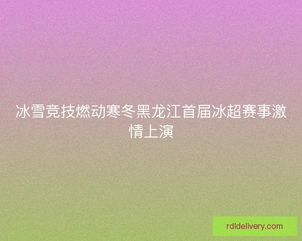 冰雪竞技燃动寒冬黑龙江首届冰超赛事激情上演